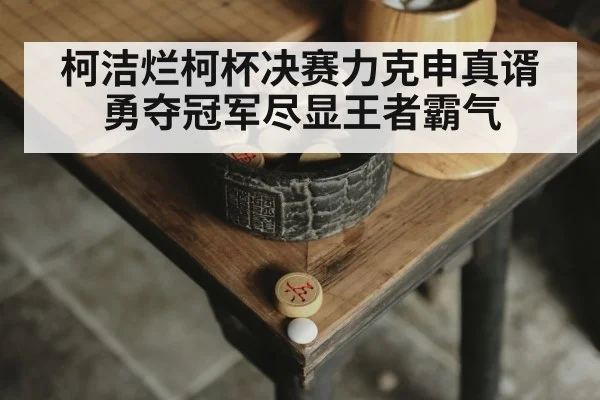 柯洁烂柯杯决赛力克申真谞勇夺冠军尽显王者霸气
